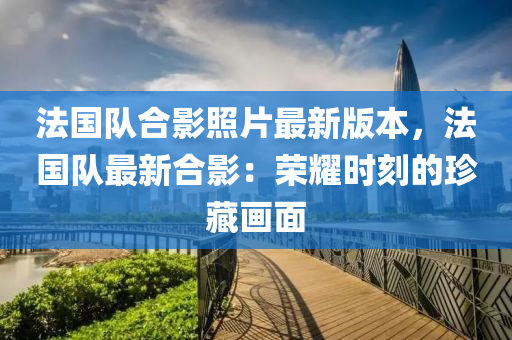 法国队合影照片最新版本，法国队最新合影：荣耀时刻的珍藏画面