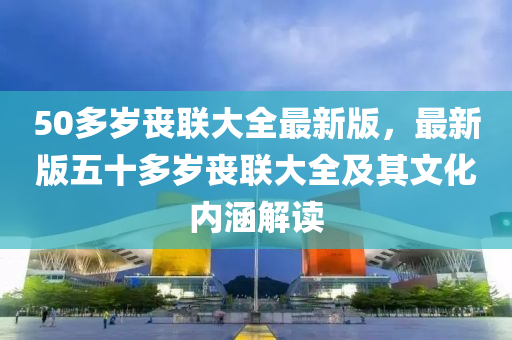 50多岁丧联大全最新版，最新版五十多岁丧联大全及其文化内涵解读