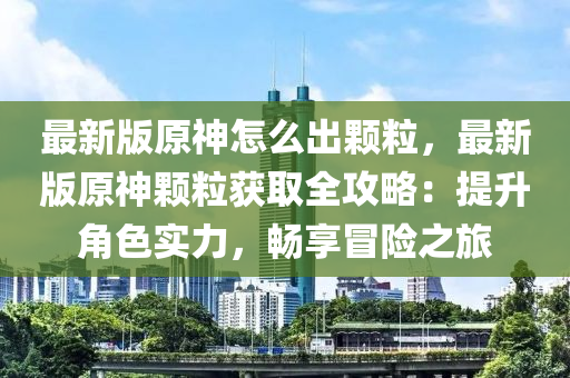 最新版原神怎么出颗粒，最新版原神颗粒获取全攻略：提升角色实力，畅享冒险之旅