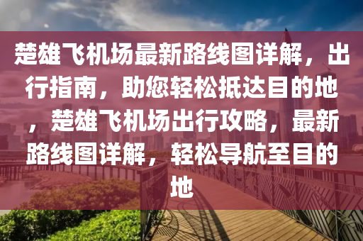 楚雄飞机场最新路线图详解，出行指南，助您轻松抵达目的地，楚雄飞机场出行攻略，最新路线图详解，轻松导航至目的地