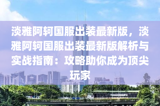 淡雅阿轲国服出装最新版，淡雅阿轲国服出装最新版解析与实战指南：攻略助你成为顶尖玩家