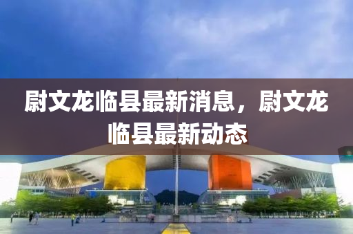 尉文龙临县最新消息，尉文龙临县最新动态
