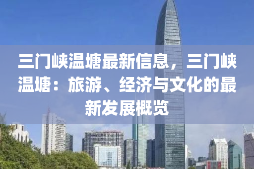 三门峡温塘最新信息，三门峡温塘：旅游、经济与文化的最新发展概览