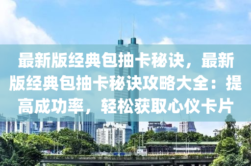 最新版经典包抽卡秘诀，最新版经典包抽卡秘诀攻略大全：提高成功率，轻松获取心仪卡片