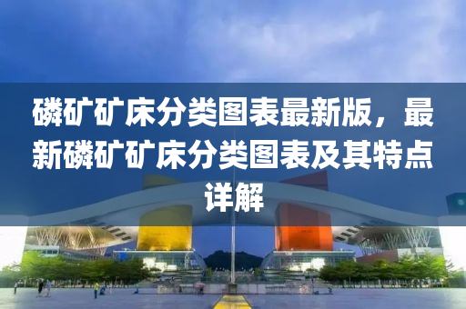 磷矿矿床分类图表最新版，最新磷矿矿床分类图表及其特点详解