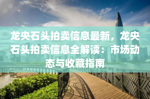 龙央石头拍卖信息最新，龙央石头拍卖信息全解读：市场动态与收藏指南