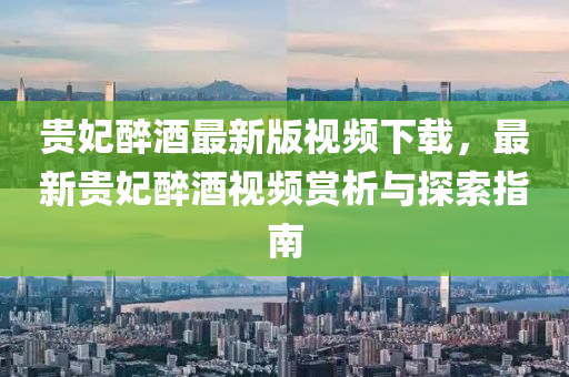 贵妃醉酒最新版视频下载，最新贵妃醉酒视频赏析与探索指南