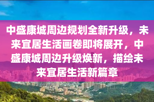 中盛康城周边规划全新升级，未来宜居生活画卷即将展开，中盛康城周边升级焕新，描绘未来宜居生活新篇章