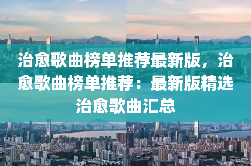 治愈歌曲榜单推荐最新版，治愈歌曲榜单推荐：最新版精选治愈歌曲汇总