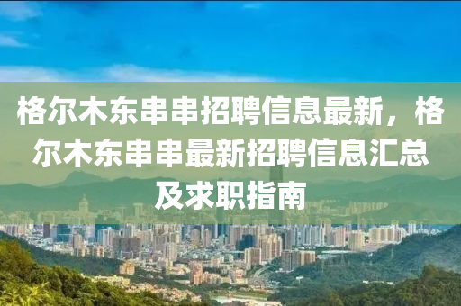 格尔木东串串招聘信息最新，格尔木东串串最新招聘信息汇总及求职指南