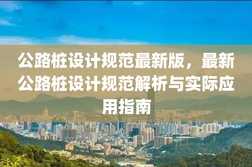 公路桩设计规范最新版，最新公路桩设计规范解析与实际应用指南