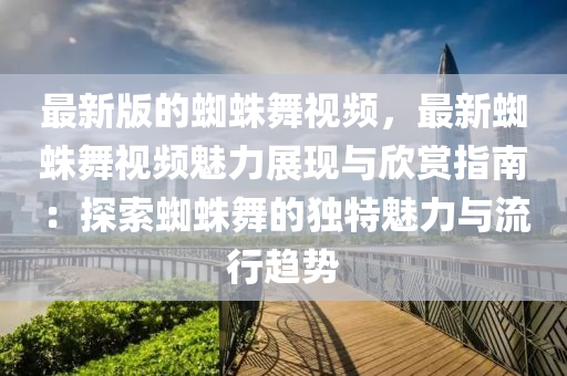 最新版的蜘蛛舞视频，最新蜘蛛舞视频魅力展现与欣赏指南：探索蜘蛛舞的独特魅力与流行趋势
