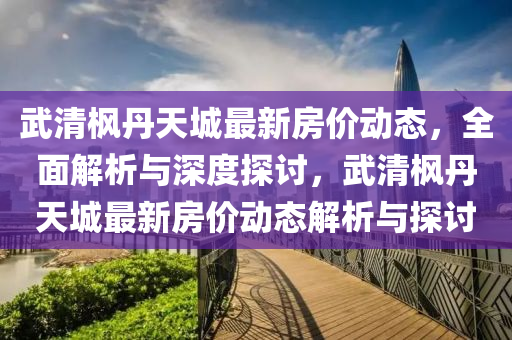 武清枫丹天城最新房价动态，全面解析与深度探讨，武清枫丹天城最新房价动态解析与探讨
