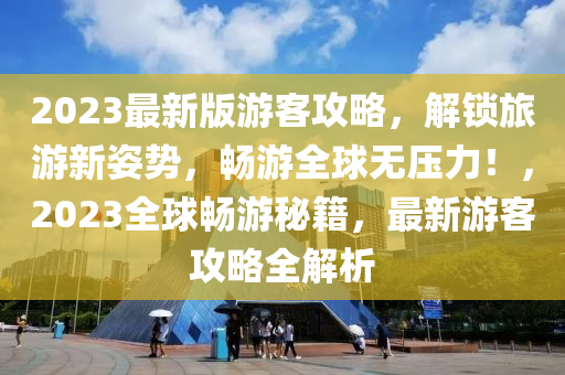 2023最新版游客攻略，解锁旅游新姿势，畅游全球无压力！，2023全球畅游秘籍，最新游客攻略全解析