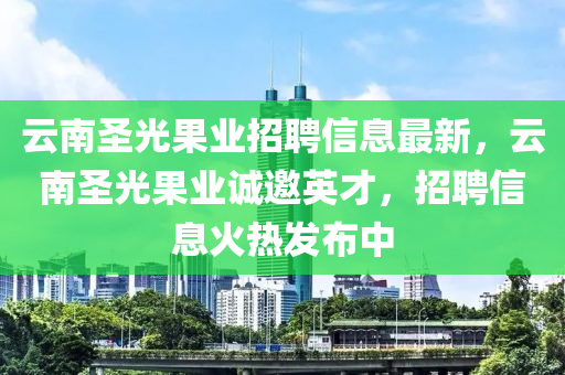 云南圣光果业招聘信息最新，云南圣光果业诚邀英才，招聘信息火热发布中