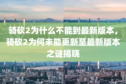 骑砍2为什么不能到最新版本，骑砍2为何未能更新至最新版本之谜揭晓