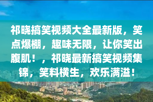 祁晓搞笑视频大全最新版，笑点爆棚，趣味无限，让你笑出腹肌！，祁晓最新搞笑视频集锦，笑料横生，欢乐满溢！