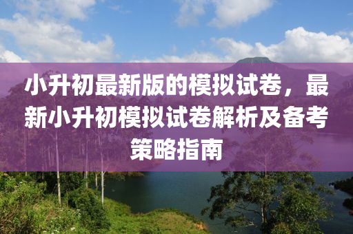 小升初最新版的模拟试卷，最新小升初模拟试卷解析及备考策略指南
