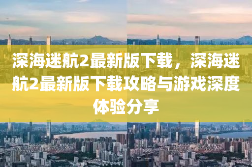 深海迷航2最新版下载，深海迷航2最新版下载攻略与游戏深度体验分享