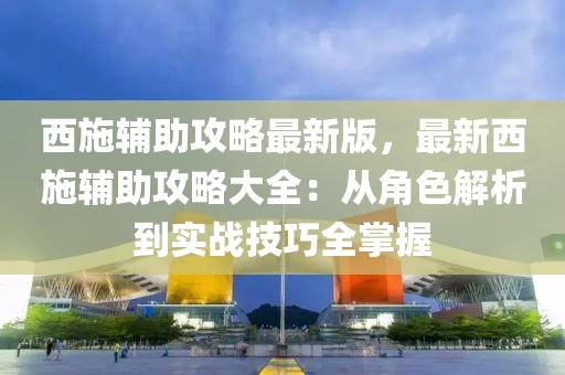 西施辅助攻略最新版，最新西施辅助攻略大全：从角色解析到实战技巧全掌握