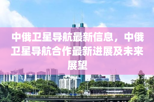 中俄卫星导航最新信息，中俄卫星导航合作最新进展及未来展望