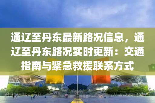 通辽至丹东最新路况信息，通辽至丹东路况实时更新：交通指南与紧急救援联系方式