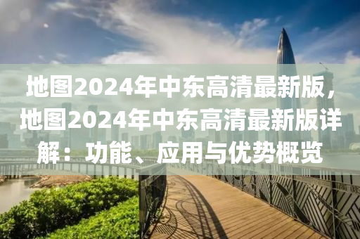地图2024年中东高清最新版，地图2024年中东高清最新版详解：功能、应用与优势概览