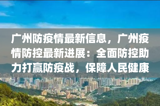 广州防疫情最新信息，广州疫情防控最新进展：全面防控助力打赢防疫战，保障人民健康
