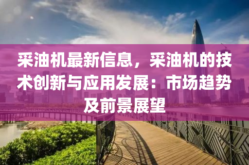 采油机最新信息，采油机的技术创新与应用发展：市场趋势及前景展望