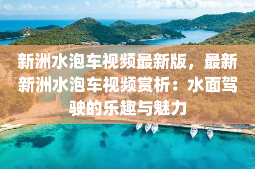 新洲水泡车视频最新版，最新新洲水泡车视频赏析：水面驾驶的乐趣与魅力