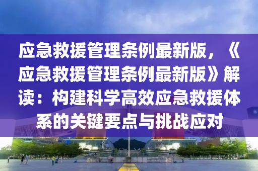 应急救援管理条例最新版，《应急救援管理条例最新版》解读：构建科学高效应急救援体系的关键要点与挑战应对