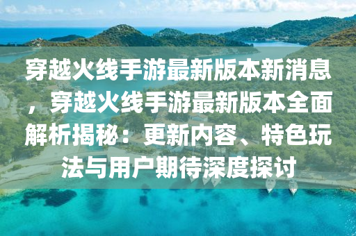 穿越火线手游最新版本新消息，穿越火线手游最新版本全面解析揭秘：更新内容、特色玩法与用户期待深度探讨