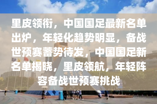 里皮领衔，中国国足最新名单出炉，年轻化趋势明显，备战世预赛蓄势待发，中国国足新名单揭晓，里皮领航，年轻阵容备战世预赛挑战
