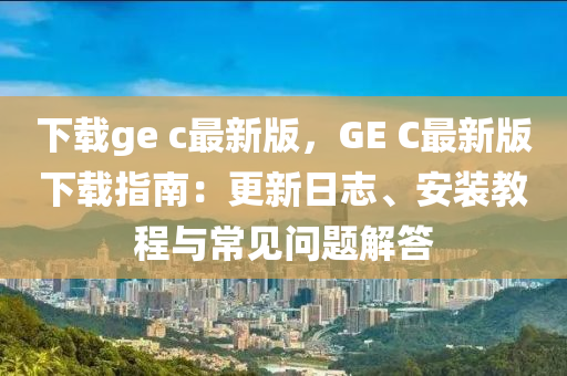 下载ge c最新版，GE C最新版下载指南：更新日志、安装教程与常见问题解答