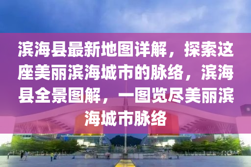 滨海县最新地图详解，探索这座美丽滨海城市的脉络，滨海县全景图解，一图览尽美丽滨海城市脉络