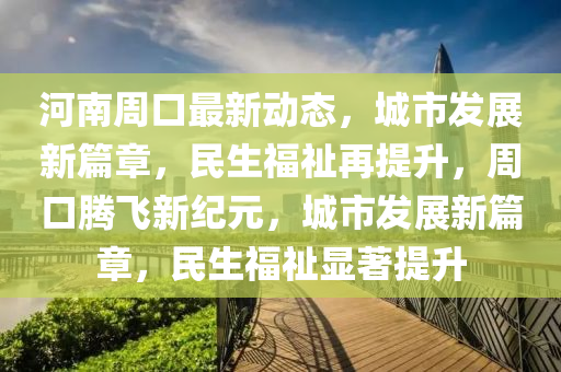 河南周口最新动态，城市发展新篇章，民生福祉再提升，周口腾飞新纪元，城市发展新篇章，民生福祉显著提升