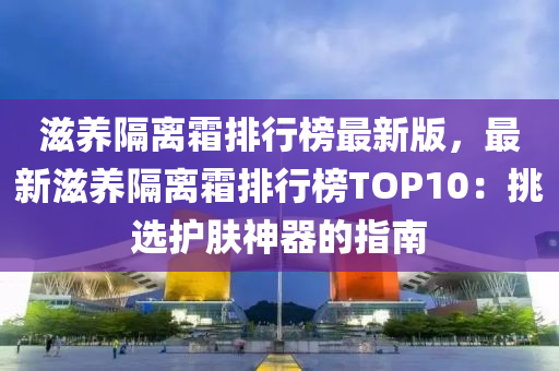 滋养隔离霜排行榜最新版，最新滋养隔离霜排行榜TOP10：挑选护肤神器的指南