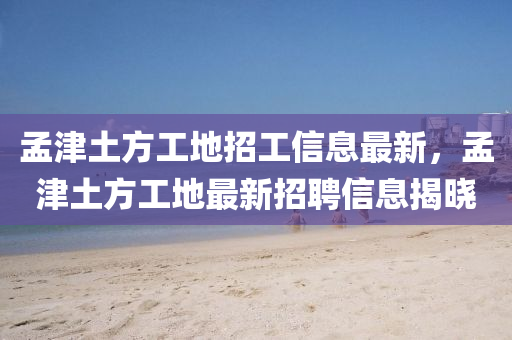 孟津土方工地招工信息最新，孟津土方工地最新招聘信息揭晓