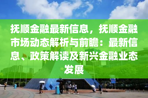 抚顺金融最新信息，抚顺金融市场动态解析与前瞻：最新信息、政策解读及新兴金融业态发展