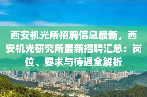 西安机光所招聘信息最新，西安机光研究所最新招聘汇总：岗位、要求与待遇全解析
