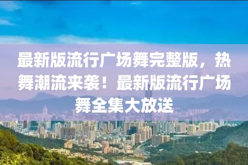 最新版流行广场舞完整版，热舞潮流来袭！最新版流行广场舞全集大放送