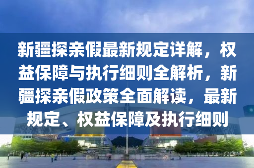 新疆探亲假最新规定详解，权益保障与执行细则全解析，新疆探亲假政策全面解读，最新规定、权益保障及执行细则