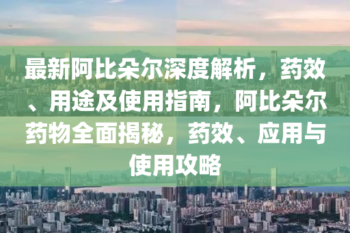 最新阿比朵尔深度解析，药效、用途及使用指南，阿比朵尔药物全面揭秘，药效、应用与使用攻略