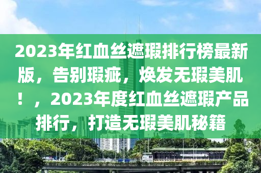 2023年红血丝遮瑕排行榜最新版，告别瑕疵，焕发无瑕美肌！，2023年度红血丝遮瑕产品排行，打造无瑕美肌秘籍