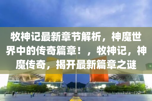 牧神记最新章节解析，神魔世界中的传奇篇章！，牧神记，神魔传奇，揭开最新篇章之谜