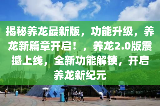 揭秘养龙最新版，功能升级，养龙新篇章开启！，养龙2.0版震撼上线，全新功能解锁，开启养龙新纪元