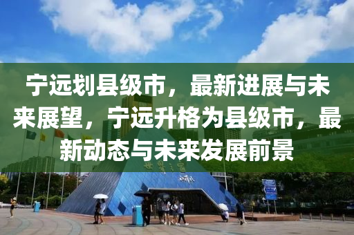 宁远划县级市，最新进展与未来展望，宁远升格为县级市，最新动态与未来发展前景