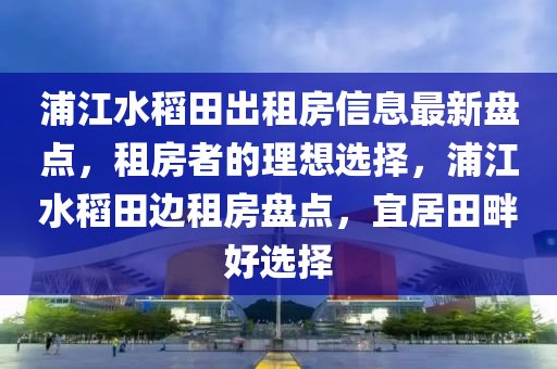 浦江水稻田出租房信息最新盘点，租房者的理想选择，浦江水稻田边租房盘点，宜居田畔好选择