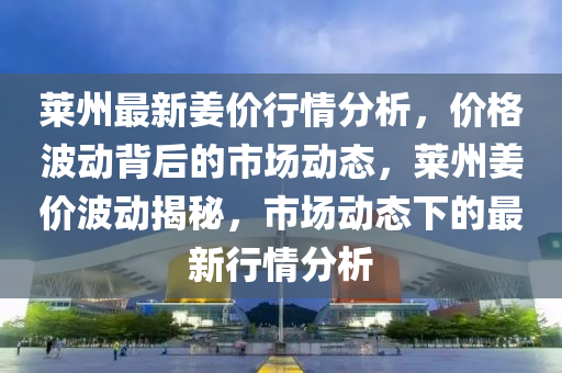 莱州最新姜价行情分析，价格波动背后的市场动态，莱州姜价波动揭秘，市场动态下的最新行情分析