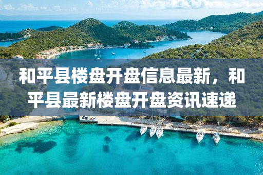 和平县楼盘开盘信息最新，和平县最新楼盘开盘资讯速递